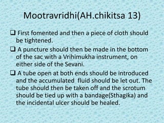 Mootravridhi(AH.chikitsa 13)
❑ First fomented and then a piece of cloth should
be tightened.
❑ A puncture should then be made in the bottom
of the sac with a Vrihimukha instrument, on
either side of the Sevani.
❑ A tube open at both ends should be introduced
and the accumulated fluid should be let out. The
tube should then be taken off and the scrotum
should be tied up with a bandage(Sthagika) and
the incidental ulcer should be healed.
 