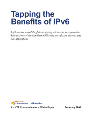 Tapping the
Benefits of IPv6
Implementers around the globe are finding out how the next-generation
Internet Protocol can help them build better, more flexible networks and
new applications.




An NTT Communications White Paper                      February 2008
 