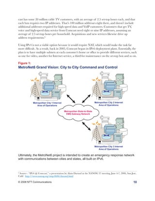 cast has some 20 million cable TV customers, with an average of 2.5 set-top boxes each, and that
each box requires two IP addresses. That’s 100 million addresses right there, and doesn’t include
additional addresses required for high-speed data and VoIP customers. Customers that get TV,
voice and high-speed data service from Comcast need eight or nine IP addresses, assuming an
average of 2.5 set-top boxes per household. Acquisitions and new services likewise drive up
address requirements.6

Using IPv4 is not a viable option because it would require NAT, which would make the task far
more difficult. As a result, back in 2005, Comcast began its IPv6 deployment plans. Essentially, the
plan is to have multiple subnets at each customer’s home or office to provide different services, such
as one for video, another for Internet service, a third for maintenance on the set-top box and so on.

Figure 1:
MetroNet6 Grand Vision: City to City Command and Control




             Metropolitan City 1 Internet                                 Metropolitan City 2 Internet
                 Area of Operations                                           Area of Operations

                                            Metropolitan State-to-State
                                             EMS Gateway Network




                                                                          Metropolitan City 3 Internet
                                                                              Area of Operations

Ultimately, the MetroNet6 project is intended to create an emergency response network
with communications between cities and states, all built on IPv6.



6
 Source : “IPv6 @ Comcast,” a presentation by Alain Durand at the NANOG 37 meeting, June 4-7, 2006, San Jose,
Calif. http://www.nanog.org/mtg-0606/durand.html

© 2008 NTT Communications                                                                                 10
 