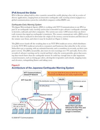 IPv6 Around the Globe
IPv6 is likewise taking hold in other countries around the world, playing a key role in a series of
diverse applications, ranging from an innovative earthquake early warning system in Japan to a
global communications system for embedded computers within BMW cars.

Earthquake Early Warning System
The Japan Meteorological Agency (JMA) is working with NTT Communications to use IPv6 as
part of an earthquake early warning system that is intended to give advance earthquake warnings
to factories, railroads and other companies. The system uses some 1,000 sensors that can detect
early tremors that signal an earthquake is imminent. The sensors communicate with a JMA server,
where the data is analyzed to determine the origin of the tremor, current location and direction of
the seismic wave front, and where it may be headed (see Figure 2, below).

The JMA server hands off the resulting data to an NTT IPv6 multicast server, which distributes
it via the NTT IPv6 multicast network to consumers and businesses that subscribe to the service.
Subscribers get a warning, with an estimated intensity and a countdown in seconds, on their com-
puter screens. The JMA, meanwhile, also issues its own warnings over TV and radio. Even a few
seconds of advance warning can be crucial and that’s what the system provides, given that warn-
ing data travels faster than the earthquake tremor. It could buy enough time to take important
countermeasures, such as closing gas valves, alerting first responders and schools, stopping trains
and elevators, extinguishing flames and taking cover.

Figure 2:
Architecture of the Japanese Earthquake Warning System

                NTT Communications               By using the OCN IPv6 (Internet IPv6 Service), NWT
                Global IP Network                Traversal and Multicast are easily implemented


            NTT Com DC                                         HALEX
                                     Re-distribution server                       Distribution server


                                     IP-VPN (IPv4)                                         JMA




                                      Multicast network


                       IPv6 Tunnel servers                                       !
 Client software by
 VAL lab on the PC                                                      Subscribers get alerts
                                                                        delivered to their PCs and
                                                                        a voice warning when
                                                                        danger is imminent.


© 2008 NTT Communications                                                                               11
 