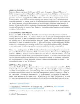 Japanese Agriculture
In another Japanese project, which began in 2002 under the auspices of Japan’s Ministry of
Public Management, Home Affairs, Posts and Telecommunications, IPv6 plays a role in monitor-
ing the location and health of cattle. Each cow is outfitted with a sensor that can detect its tem-
perature. The sensor, equipped with an IPv6 address and wireless LAN adapter, communicates
to wireless LAN access points located at various points around a large ranch. The temperature
sensors help monitor for disease, while the location information derived from the access point that
the sensor communicates with alerts ranchers to any stray cows. The system is also intended to
improve the traceability of beef throughout the growth and distribution process. Such informa-
tion can help pinpoint the source of any diseases or contamination and improve overall consumer
confidence in the industry.

Korea and China: Early Adopters
Since at least 2004, the Republic of Korea has been seeking to make all commercial Internet
services IPv6-based by 2010. The KoreaV6 project is well on its way to meeting that goal, with the
construction of the KOREAv6 backbone that interconnects domestic IPv6 networks and provides
the infrastructure for pilot services aimed at businesses, schools, consumers, hospitals and govern-
ment agencies. Some 35 organizations offer 11 different IPv6-based services, including a HDTV-
quality video streaming service, a digital medical chart system for hospitals, a mobile education
service with remote virtual storage and an ecosystem monitoring service, to name a few.7

China is in a similar position. In 2003, the Chinese State Department adopted the formation of
the China Next Generation Internet (CNGI) as a national project. The four-phase CNGI project
includes CERNET2, the Next Generation Education and Research Network in China, which will
include native IPv6 support. IPv6 was a requirement in China if for no other reason than to keep
up with growth in Internet users. China has an estimated 150 million to 200 million Internet us-
ers, yet only about 12% of the population is online, leaving tremendous room for growth — and
tremendous demand for new IP addresses.8

BMW Eyes IP for Next-Gen Cars
Automaker BMW is looking at IP to network the various control systems in its automobiles. BMW
today installs as many as 70 embedded computers to handle tasks ranging from engine and stability
control to multimedia functions. A research group at the automaker tested IP as a way to provide
real-time communications among the controllers, with promising results, according to a report in
EE Times Europe.9 Although the team used IPv4 for its experiments, it evaluated IPv6 as well and
found “great potential for IPv6 applications,” according to the EE Times. The impetus for the proj-
ect was to keep up with the increasing number of embedded systems that BMW places in its cars


7
    Source: http://www.vsix.net/english/
8
 “China surpasses U.S. in Internet use,” by Natalie Pace, April 3, 2006, Forbes.com. http://www.forbes.
com/2006/03/31/china-internet-usage-cx_nwp_0403china.html
9
    “BMW brings Internet Protocol under the hood,” by Christoph Hammerschmidt, Nov. 28, 2007, EETimes Europe.

© 2008 NTT Communications                                                                                   12
 