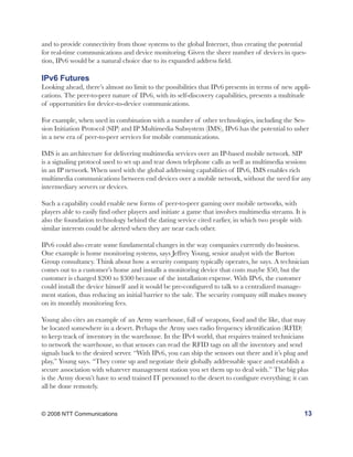 and to provide connectivity from those systems to the global Internet, thus creating the potential
for real-time communications and device monitoring. Given the sheer number of devices in ques-
tion, IPv6 would be a natural choice due to its expanded address field.

IPv6 Futures
Looking ahead, there’s almost no limit to the possibilities that IPv6 presents in terms of new appli-
cations. The peer-to-peer nature of IPv6, with its self-discovery capabilities, presents a multitude
of opportunities for device-to-device communications.

For example, when used in combination with a number of other technologies, including the Ses-
sion Initiation Protocol (SIP) and IP Multimedia Subsystem (IMS), IPv6 has the potential to usher
in a new era of peer-to-peer services for mobile communications.

IMS is an architecture for delivering multimedia services over an IP-based mobile network. SIP
is a signaling protocol used to set up and tear down telephone calls as well as multimedia sessions
in an IP network. When used with the global addressing capabilities of IPv6, IMS enables rich
multimedia communications between end devices over a mobile network, without the need for any
intermediary servers or devices.

Such a capability could enable new forms of peer-to-peer gaming over mobile networks, with
players able to easily find other players and initiate a game that involves multimedia streams. It is
also the foundation technology behind the dating service cited earlier, in which two people with
similar interests could be alerted when they are near each other.

IPv6 could also create some fundamental changes in the way companies currently do business.
One example is home monitoring systems, says Jeffrey Young, senior analyst with the Burton
Group consultancy. Think about how a security company typically operates, he says. A technician
comes out to a customer’s home and installs a monitoring device that costs maybe $50, but the
customer is charged $200 to $300 because of the installation expense. With IPv6, the customer
could install the device himself and it would be pre-configured to talk to a centralized manage-
ment station, thus reducing an initial barrier to the sale. The security company still makes money
on its monthly monitoring fees.

Young also cites an example of an Army warehouse, full of weapons, food and the like, that may
be located somewhere in a desert. Perhaps the Army uses radio frequency identification (RFID)
to keep track of inventory in the warehouse. In the IPv4 world, that requires trained technicians
to network the warehouse, so that sensors can read the RFID tags on all the inventory and send
signals back to the desired server. “With IPv6, you can ship the sensors out there and it’s plug and
play,” Young says. “They come up and negotiate their globally addressable space and establish a
secure association with whatever management station you set them up to deal with.” The big plus
is the Army doesn’t have to send trained IT personnel to the desert to configure everything; it can
all be done remotely.


© 2008 NTT Communications                                                                           13
 