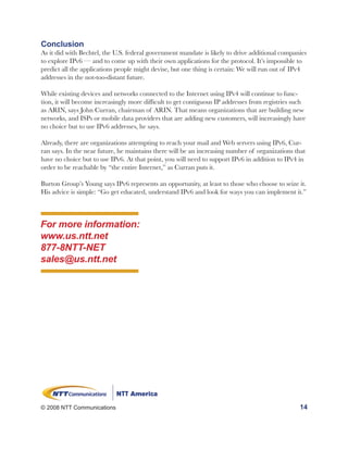 Conclusion
As it did with Bechtel, the U.S. federal government mandate is likely to drive additional companies
to explore IPv6 — and to come up with their own applications for the protocol. It’s impossible to
predict all the applications people might devise, but one thing is certain: We will run out of IPv4
addresses in the not-too-distant future.

While existing devices and networks connected to the Internet using IPv4 will continue to func-
tion, it will become increasingly more difficult to get contiguous IP addresses from registries such
as ARIN, says John Curran, chairman of ARIN. That means organizations that are building new
networks, and ISPs or mobile data providers that are adding new customers, will increasingly have
no choice but to use IPv6 addresses, he says.

Already, there are organizations attempting to reach your mail and Web servers using IPv6, Cur-
ran says. In the near future, he maintains there will be an increasing number of organizations that
have no choice but to use IPv6. At that point, you will need to support IPv6 in addition to IPv4 in
order to be reachable by “the entire Internet,” as Curran puts it.

Burton Group’s Young says IPv6 represents an opportunity, at least to those who choose to seize it.
His advice is simple: “Go get educated, understand IPv6 and look for ways you can implement it.”



For more information:
www.us.ntt.net
877-8NTT-NET
sales@us.ntt.net




© 2008 NTT Communications                                                                        14
 