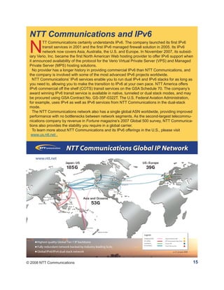 NTT Communications and IPv6
 N
         TT Communications certainly understands IPv6. The company launched its first IPv6
         transit services in 2001 and the first IPv6 managed firewall solution in 2005. Its IPv6
         network now covers Asia, Australia, the U.S. and Europe. In November 2007, its subsid-
 iary Verio, Inc. became the first North American Web hosting provider to offer IPv6 support when
 it announced availability of the protocol for the Verio Virtual Private Server (VPS) and Managed
 Private Server (MPS) hosting solutions.
   No provider has a longer history in providing commercial IPv6 than NTT Communications, and
 the company is involved with some of the most advanced IPv6 projects worldwide.
   NTT Communications’ IPv6 services enable you to run dual IPv4 and IPv6 stacks for as long as
 you need to, allowing you to make the transition to IPv6 at your own pace. NTT America offers
 IPv6 commercial off the shelf (COTS) transit services on the GSA Schedule 70. The company’s
 award winning IPv6 transit service is available in native, tunneled or dual stack modes, and may
 be procured using GSA Contract No. GS-35F-0322T. The U.S. Federal Aviation Administration,
 for example, uses IPv4 as well as IPv6 services from NTT Communications in the dual-stack
 mode.
   The NTT Communications network also has a single global ASN worldwide, providing improved
 performance with no bottlenecks between network segments. As the second-largest telecommu-
 nications company by revenue in Fortune magazine’s 2007 Global 500 survey, NTT Communica-
 tions also provides the stability you require in a global carrier.
   To learn more about NTT Communications and its IPv6 offerings in the U.S., please visit
  www.us.ntt.net .




© 2008 NTT Communications                                                                       15
 