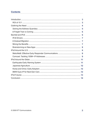 Contents


Introduction .................................................................................................................... 3
  ROI of 10:1 ....................................................................................................................3
Outlining the Need ......................................................................................................... 4
  Solving the Address Quandary ......................................................................................5
  A Freight Train is Coming ..............................................................................................6
Bechtel and IPv6 ........................................................................................................... 6
  IPv6 Drivers ...................................................................................................................7
  A Gradual Migration ........................................................................................................
                                                                                                                             7
  Mining the Benefits .........................................................................................................
                                                                                                                              7
  Brainstorming on New Apps ............................................................................................
                                                                                                                      8
IPv6 Around the U.S ........................................................................................................ 8
  MetroNet6: Effective Early Responder Communications ...............................................
                                                                                                    8
  Comcast: Tackling 100M+ IP Addresses .........................................................................
                                                                                                              9
IPv6 Around the Globe ....................................................................................................11
  Earthquake Early Warning System .................................................................................
                                                                                                                11
  Japanese Agriculture ...................................................................................................12
  Korea and China: Early Adopters ....................................................................................
                                                                                                                  12
  BMW Eyes IP for Next-Gen Cars ....................................................................................
                                                                                                                12
IPv6 Futures .....................................................................................................................
                                                                                                                                13
Conclusion ..................................................................................................................... 14




© 2008 NTT Communications                                                                                                        2
 