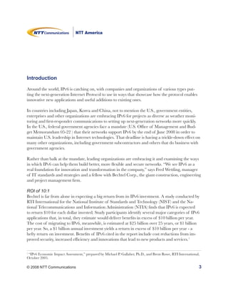 Introduction

Around the world, IPv6 is catching on, with companies and organizations of various types put-
ting the next-generation Internet Protocol to use in ways that showcase how the protocol enables
innovative new applications and useful additions to existing ones.

In countries including Japan, Korea and China, not to mention the U.S., government entities,
enterprises and other organizations are embracing IPv6 for projects as diverse as weather moni-
toring and first-responder communications to setting up next-generation networks more quickly.
In the U.S., federal government agencies face a mandate (U.S. Office of Management and Bud-
get Memorandum 05-22 ) that their networks support IPv6 by the end of June 2008 in order to
maintain U.S. leadership in Internet technologies. That deadline is having a trickle-down effect on
many other organizations, including government subcontractors and others that do business with
government agencies.

Rather than balk at the mandate, leading organizations are embracing it and examining the ways
in which IPv6 can help them build better, more flexible and secure networks. “We see IPv6 as a
real foundation for innovation and transformation in the company,” says Fred Wettling, manager
of IT standards and strategies and a fellow with Bechtel Corp., the giant construction, engineering
and project management firm.

ROI of 10:1
Bechtel is far from alone in expecting a big return from its IPv6 investment. A study conducted by
RTI International for the National Institute of Standards and Technology (NIST) and the Na-
tional Telecommunications and Information Administration (NTIA) finds that IPv6 is expected
to return $10 for each dollar invested. Study participants identify several major categories of IPv6
applications that, in total, they estimate would deliver benefits in excess of $10 billion per year.
The cost of migrating to IPv6, meanwhile, is estimated at $25 billion over 25 years, or $1 billion
per year. So, a $1 billion annual investment yields a return in excess of $10 billion per year - a
hefty return on investment. Benefits of IPv6 cited in the report include cost reductions from im-
proved security, increased efficiency and innovations that lead to new products and services.1

1
 “IPv6 Economic Impact Assessment,” prepared by Michael P. Gallaher, Ph.D., and Brent Rowe, RTI International,
October 2005.

© 2008 NTT Communications                                                                                    3
 