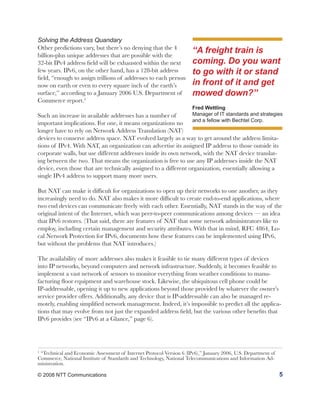 Solving the Address Quandary
Other predictions vary, but there’s no denying that the 4
billion-plus unique addresses that are possible with the
                                                                      “A freight train is
32-bit IPv4 address field will be exhausted within the next           coming. Do you want
few years. IPv6, on the other hand, has a 128-bit address             to go with it or stand
field, “enough to assign trillions of addresses to each person
now on earth or even to every square inch of the earth’s              in front of it and get
surface,” according to a January 2006 U.S. Department of              mowed down?”
Commerce report.5
                                                                      Fred Wettling
Such an increase in available addresses has a number of               Manager of IT standards and strategies
                                                                      and a fellow with Bechtel Corp.
important implications. For one, it means organizations no
longer have to rely on Network Address Translation (NAT)
devices to conserve address space. NAT evolved largely as a way to get around the address limita-
tions of IPv4. With NAT, an organization can advertise its assigned IP address to those outside its
corporate walls, but use different addresses inside its own network, with the NAT device translat-
ing between the two. That means the organization is free to use any IP addresses inside the NAT
device, even those that are technically assigned to a different organization, essentially allowing a
single IPv4 address to support many more users.

But NAT can make it difficult for organizations to open up their networks to one another, as they
increasingly need to do. NAT also makes it more difficult to create end-to-end applications, where
two end devices can communicate freely with each other. Essentially, NAT stands in the way of the
original intent of the Internet, which was peer-to-peer communications among devices — an idea
that IPv6 restores. (That said, there are features of NAT that some network administrators like to
employ, including certain management and security attributes. With that in mind, RFC 4864, Lo-
cal Network Protection for IPv6, documents how these features can be implemented using IPv6,
but without the problems that NAT introduces.)

The availability of more addresses also makes it feasible to tie many different types of devices
into IP networks, beyond computers and network infrastructure. Suddenly, it becomes feasible to
implement a vast network of sensors to monitor everything from weather conditions to manu-
facturing floor equipment and warehouse stock. Likewise, the ubiquitous cell phone could be
IP-addressable, opening it up to new applications beyond those provided by whatever the owner’s
service provider offers. Additionally, any device that is IP-addressable can also be managed re-
motely, enabling simplified network management. Indeed, it’s impossible to predict all the applica-
tions that may evolve from not just the expanded address field, but the various other benefits that
IPv6 provides (see “IPv6 at a Glance,” page 6).




5
 “Technical and Economic Assessment of Internet Protocol Version 6 (IPv6),” January 2006, U.S. Department of
Commerce, National Institute of Standards and Technology, National Telecommunications and Information Ad-
ministration.

© 2008 NTT Communications                                                                                      5
 