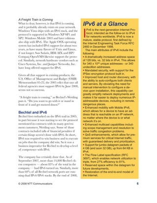 A Freight Train is Coming
What is clear, however, is that IPv6 is coming,
and it probably already exists on your network.
                                                      IPv6 at a Glance
                                                      I
Windows Vista ships with an IPv6 stack, and the           Pv6 is the next-generation Internet Pro-
protocol is supported in Windows XP SP1 and               tocol, intended as the follow-on to IPv4
                                                          for networks worldwide. IPv6 is now a
SP2. Windows Mobile 2003 and later editions
                                                      mature, stable protocol, first defined by
also ship with IPv6. The Apple OSX operating          the Internet Engineering Task Force RFC
system has included IPv6 support for about two        2460 in December 1998.
years, as have many flavors of Unix and Linux,           The main attributes of IPv6 include the
if not longer. Sun Solaris, IBM AIX and HP/           following:
Compaq OpenVMS likewise support the proto-            l A dramatically increased address space

col. Similarly, network hardware vendors such as      of 128 bits, vs. 32 bits in IPv4. This allows
Cisco Systems, Inc. and Juniper Networks, Inc.        for 340 x 1036 unique addresses - or 340
have long offered support for IPv6.                   undecillion addresses.
                                                      l Mandated security, with support for the


Given all that support in existing products, the      IPSec encryption protocol built in.
                                                      l Improved host and router discovery, with
U.S. Office of Management and Budget (OMB)
                                                      the ability to auto-configure both clients
Memorandum 05-22, the 2005 edict that says all        and servers. By obviating the need for
federal agencies must support IPv6 by June 2008,      manual intervention to configure a de-
seems not so onerous.                                 vice upon installation, this capability can
                                                      greatly simplify network deployments and
 “A freight train is coming,” as Bechtel’s Wettling   makes it far easier to deploy numerous IP-
puts it. “Do you want to go with it or stand in       addressable devices, including in remote,
front of it and get mowed down?”                      dangerous places.
                                                      l Enhanced mobility with Mobile IPv6,

                                                      which allows for a device to have an ad-
Bechtel and IPv6                                      dress that is reachable on an IP network,
Bechtel first embarked on the IPv6 trail in 2005,     no matter where the device is or what
in part because it was starting to see the protocol   network it’s on.
mentioned in contracts with its many govern-          l Enhanced multicast capabilities includ-

ment customers, Wettling says. Some of those          ing scope management and resolution to
contracts included talk of financial penalties if     solve traffic congestion problems.
certain things weren’t done with IPv6. In short,      l QoS enhancements, which allow for pre-

IPv6 was required to win business and to execute      mium services for critical Internet traffic,
on jobs that the company did win. So it was a         with guaranteed delivery and prioritization.
                                                      l Support for jumbo datagram packets of
business imperative for Bechtel to develop a level
of competence with IPv6.                              4 GB (and soon 32 GB), up from 64 KB in
                                                      IPv4.
                                                      l The Flow Label specification (RFC
The company has certainly done that. As of            3697), which enables network utilization to
September 2007, more than 14,800 Bechtel cli-         triple, from 27% efficiency to 81%.
ent computers — about 85% of the total in the         l Reserved space within the datagram for

company — had IPv6 turned on. Similarly, more         future developments.
than 60% of all Bechtel network ports are run-        l Restoration of the end-to-end model of

ning dual IPv4/IPv6 stacks. By the end of 2008,       the Internet.

© 2008 NTT Communications                                                                             6
 