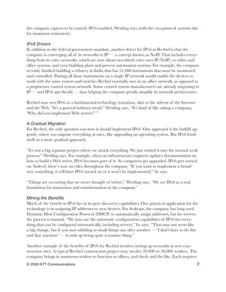 the company expects to be entirely IPv6-enabled, Wettling says (with the exception of systems due
for imminent retirement).

IPv6 Drivers
In addition to the federal government mandate, another driver for IPv6 at Bechtel is that the
company is converging all of its networks to IP — a concept known as XoIP. That includes every-
thing from its voice networks, which are now about two-thirds voice over IP (VoIP), to video and
office systems, and even building plant and process automation systems. For example, the company
recently finished building a refinery in India that has 51,000 instruments that must be monitored
and controlled. Putting all those instruments on a single IP network would enable the devices to
work with the same routers and switches Bechtel normally uses in an office network, as opposed to
a proprietary control system network. Some control system manufacturers are already migrating to
IP — and IPv6 specifically — thus helping the company greatly simplify its network architectures.

Bechtel now sees IPv6 as a fundamental technology transition, akin to the advent of the Internet
and the Web. “It’s a general industry trend,” Wettling says. “It’s kind of like asking a company,
‘Why did you implement Web servers?’ ”

A Gradual Migration
For Bechtel, the only question was how it should implement IPv6. One approach is the forklift up-
grade, where you migrate everything at once, like upgrading an operating system. But IPv6 lends
itself to a more gradual approach.

“It’s not a big separate project where we attack everything. We just embed it into the normal work
process,” Wettling says. For example, when an infrastructure engineer updates documentation on
how to build a Web server, IPv6 becomes part of it. As computers get upgraded, IPv6 gets turned
on. Indeed, there’s now an edict throughout the company. “If you want to implement a brand
new something, it will have IPv6 turned on or it won’t be implemented,” he says.

“Things are occurring that we never thought of before,” Wettling says. “We see IPv6 as a real
foundation for innovation and transformation in the company.”

Mining the Benefits
Much of the benefit in IPv6 lies in its peer discovery capabilities. One practical application for the
technology is in assigning IP addresses to new devices. For desktops, the company has long used
Dynamic Host Configuration Protocol (DHCP) to automatically assign addresses, but for servers,
the process is manual. “We now use the automatic configuration capabilities of IPv6 for every-
thing that can be configured automatically, including servers,” he says. “That may not seem like
a big change, but if you start nibbling at small things one after another — ‘I don’t have to do this
and that anymore’ — it ends up being quite a massive thing.”

Another example of the benefits of IPv6 for Bechtel involves setting up networks at new con-
struction sites. A typical Bechtel construction project may involve 20,000 to 50,000 workers. The
company brings in numerous trailers to function as offices, tool sheds and the like. Each requires
© 2008 NTT Communications                                                                            7
 
