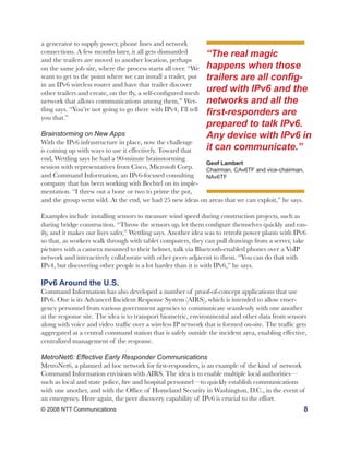 a generator to supply power, phone lines and network
connections. A few months later, it all gets dismantled          “The real magic
and the trailers are moved to another location, perhaps
on the same job site, where the process starts all over. “We     happens when those
want to get to the point where we can install a trailer, put     trailers are all config-
in an IPv6 wireless router and have that trailer discover
other trailers and create, on the fly, a self-configured mesh    ured with IPv6 and the
network that allows communications among them,” Wet-             networks and all the
tling says. “You’re not going to go there with IPv4, I’ll tell
you that.”
                                                                 first-responders are
                                                                 prepared to talk IPv6.
Brainstorming on New Apps                                        Any device with IPv6 in
With the IPv6 infrastructure in place, now the challenge
is coming up with ways to use it effectively. Toward that        it can communicate.”
end, Wettling says he had a 90-minute brainstorming
                                                           Geof Lambert
session with representatives from Cisco, Microsoft Corp.   Chairman, CAv6TF and vice-chairman,
and Command Information, an IPv6-focused consulting        NAv6TF
company that has been working with Bechtel on its imple-
mentation. “I threw out a bone or two to prime the pot,
and the group went wild. At the end, we had 25 new ideas on areas that we can exploit,” he says.

Examples include installing sensors to measure wind speed during construction projects, such as
during bridge construction. “Throw the sensors up, let them configure themselves quickly and eas-
ily, and it makes our lives safer,” Wettling says. Another idea was to retrofit power plants with IPv6
so that, as workers walk through with tablet computers, they can pull drawings from a server, take
pictures with a camera mounted to their helmet, talk via Bluetooth-enabled phones over a VoIP
network and interactively collaborate with other peers adjacent to them. “You can do that with
IPv4, but discovering other people is a lot harder than it is with IPv6,” he says.

IPv6 Around the U.S.
Command Information has also developed a number of proof-of-concept applications that use
IPv6. One is its Advanced Incident Response System (AIRS), which is intended to allow emer-
gency personnel from various government agencies to communicate seamlessly with one another
at the response site. The idea is to transport biometric, environmental and other data from sensors
along with voice and video traffic over a wireless IP network that is formed on-site. The traffic gets
aggregated at a central command station that is safely outside the incident area, enabling effective,
centralized management of the response.

MetroNet6: Effective Early Responder Communications
MetroNet6, a planned ad hoc network for first-responders, is an example of the kind of network
Command Information envisions with AIRS. The idea is to enable multiple local authorities—
such as local and state police, fire and hospital personnel—to quickly establish communications
with one another, and with the Office of Homeland Security in Washington, D.C., in the event of
an emergency. Here again, the peer discovery capability of IPv6 is crucial to the effort.
© 2008 NTT Communications                                                                           8
 