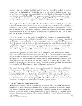 A number of groups, including the California IPv6 Task Force (CAv6TF, a sub Task Force of the
North American IPv6 Task Force, or NAv6TF) and the IPv6 Forum, are working to build a pro-
totype MetroNet6 network in Sacramento, Calif., says Geof Lambert, chairman of the CAv6TF
and vice-chairman of the NAv6TF. Some equipment is up and running, with a link to the Uni-
versity of New Hampshire Interoperability Lab supplied by NTT America supporting IPv6 for
testing. Lambert expects a working prototype of the network to be deployed in 2008.

An example of how the network would work is that local police, state police, firefighters, hospital
personnel and other local authorities would all have handheld devices that connect to a metropoli-
tan network based on IPv6. The network would be capable of securely transmitting voice, video,
data, images and other forms of information over wireless and broadband connections. Additional
sub-networks would be added as required, such as for the National Guard or other U.S. agencies
that may be needed in an emergency.

One of the crucial elements that IPv6 brings to MetroNet6 is peer discovery capabilities, which
allow communications to be established on an ad hoc basis. Lambert uses the analogy of grains of
sand. Imagine you have a handful of sand and each grain is a network node. With IPv6, you could
throw the sand up in the air and by the time the individual grains reached the ground, they’d have
established a network with one another. “If you threw it up in the air and tried to connect using
IPv4, nothing would happen; you couldn’t do it,” he says. That’s because some manual interven-
tion would be required to assign IPv4 addresses, especially to get around NAT devices.

Peer discovery capabilities are critical in the case of emergencies, such as earthquakes, during
which some network infrastructure is unavailable. “With IPv6, 5 minutes after the earthquake hits,
we can make the most efficient use out of the infrastructure that is available,” Lambert says. A
short time after that, emergency network equipment can be deployed, including communications
trailers or even wireless towers placed by helicopter in strategic locations. “The real magic hap-
pens when those trailers are all configured with IPv6 and the networks and all the first-responders
are prepared to talk IPv6. Any device with IPv6 in it can communicate.”

The grand vision is to establish MetroNet6 networks in multiple U.S. cities and to establish links
between them, such that emergency personnel will be able to communicate with their counter-
parts wherever they may be. That’s where the global addressing capability of IPv6 comes into
play, making it possible for an IPv6-enabled device anywhere in the world to quickly establish
communications with any other device. Of course, this kind of network also requires the coopera-
tion of numerous service providers supporting IPv6. NTT America, for example, is involved in the
Sacramento prototype of the MetroNet6 network (See Figure 1, page 10).

Comcast: Tackling 100M+ IP Addresses
Another service provider, the U.S. cable television and Internet service provider Comcast Corp.,
is adopting IPv6 to help it manage the vast network of devices installed in its customers’ homes.
The company previously used private IPv4 addresses to manage the cable modems installed in
customer locations, according to Alain Durand, director and IPv6 architect for Comcast. But the
company simply could not keep up with the number of addresses it needed. Consider that Com-
© 2008 NTT Communications                                                                           9
 
