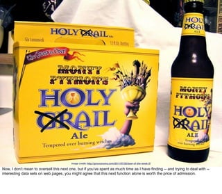 image credit: http://groovynoms.com/2011/07/25/beer-of-the-week-2/

Now, I don’t mean to oversell this next one, but if you’ve spent as much time as I have finding -- and trying to deal with --
interesting data sets on web pages, you might agree that this next function alone is worth the price of admission.
 