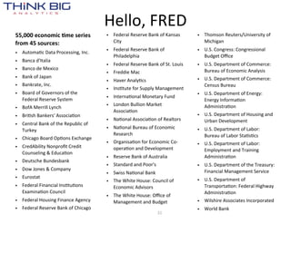 Hello,  FRED
55,000  economic  +me  series              • Federal  Reserve  Bank  of  Kansas       • Thomson  Reuters/University  of  
from  45  sources:                           City                                       Michigan
                                           • Federal  Reserve  Bank  of               • U.S.  Congress:  Congressional  
• AutomaMc  Data  Processing,  Inc.
                                             Philadelphia                               Budget  Oﬃce
• Banca  d'Italia
                                           • Federal  Reserve  Bank  of  St.  Louis   • U.S.  Department  of  Commerce:  
• Banco  de  Mexico                                                                     Bureau  of  Economic  Analysis
                                           • Freddie  Mac
• Bank  of  Japan                                                                     • U.S.  Department  of  Commerce:  
                                           • Haver  AnalyMcs
• Bankrate,  Inc.                                                                       Census  Bureau
                                           • InsMtute  for  Supply  Management
• Board  of  Governors  of  the                                                       • U.S.  Department  of  Energy:  
  Federal  Reserve  System                 • InternaMonal  Monetary  Fund
                                                                                        Energy  InformaMon  
                                           • London  Bullion  Market                    AdministraMon
• BofA  Merrill  Lynch
                                             AssociaMon
• BriMsh  Bankers'  AssociaMon                                                        • U.S.  Department  of  Housing  and  
                                           • NaMonal  AssociaMon  of  Realtors          Urban  Development
• Central  Bank  of  the  Republic  of  
  Turkey                                   • NaMonal  Bureau  of  Economic            • U.S.  Department  of  Labor:  
                                             Research                                   Bureau  of  Labor  StaMsMcs
• Chicago  Board  OpMons  Exchange
                                           • OrganisaMon  for  Economic  Co-­‐        • U.S.  Department  of  Labor:  
• CredAbility  Nonproﬁt  Credit              operaMon  and  Development                 Employment  and  Training  
  Counseling  &  EducaMon
                                           • Reserve  Bank  of  Australia               AdministraMon
• Deutsche  Bundesbank
                                           • Standard  and  Poor's                    • U.S.  Department  of  the  Treasury:  
• Dow  Jones  &  Company                                                                Financial  Management  Service
                                           • Swiss  NaMonal  Bank
• Eurostat                                                                            • U.S.  Department  of  
                                           • The  White  House:  Council  of  
• Federal  Financial  InsMtuMons             Economic  Advisors                         TransportaMon:  Federal  Highway  
  ExaminaMon  Council                                                                   AdministraMon
                                           • The  White  House:  Oﬃce  of  
• Federal  Housing  Finance  Agency          Management  and  Budget                  • Wilshire  Associates  Incorporated
• Federal  Reserve  Bank  of  Chicago                                                 • World  Bank
                                                                     31
 