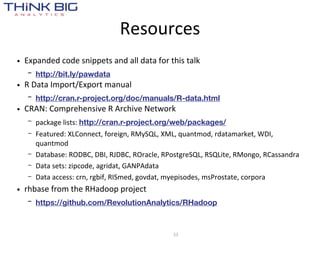 Resources
• Expanded  code  snippets  and  all  data  for  this  talk
   –   http://bit.ly/pawdata
• R  Data  Import/Export  manual
   –   http://cran.r-project.org/doc/manuals/R-data.html
• CRAN:  Comprehensive  R  Archive  Network
   –   package  lists:  http://cran.r-project.org/web/packages/
   –   Featured:  XLConnect,  foreign,  RMySQL,  XML,  quantmod,  rdatamarket,  WDI,  
       quantmod
   –   Database:  RODBC,  DBI,  RJDBC,  ROracle,  RPostgreSQL,  RSQLite,  RMongo,  RCassandra
   –   Data  sets:  zipcode,  agridat,  GANPAdata    
   –   Data  access:  crn,  rgbif,  RISmed,  govdat,  myepisodes,  msProstate,  corpora
• rhbase  from  the  RHadoop  project
   –   https://github.com/RevolutionAnalytics/RHadoop



                                                   33
 