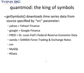 quantmod:  the  king  of  symbols
• getSymbols()  downloads  Mme  series  data  from  
  source  speciﬁed  by  “src”  parameter:
  – yahoo  =  Yahoo!  Finance

  – google  =  Google  Finance
  – FRED  =  St.  Louis  Fed’s  Federal  Reserve  Economic  Data

  – oanda  =  OANDA  Forex  Trading  &  Exchange  Rates
  – csv

  – MySQL
  – RData


                                   30
 