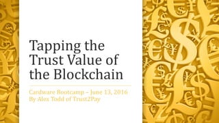Tapping the
Trust Value of
the Blockchain
Cardware Bootcamp – June 13, 2016
By Alex Todd of Trust2Pay
 