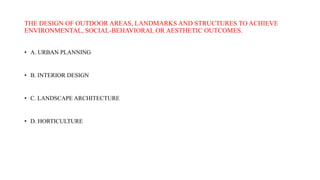 THE DESIGN OF OUTDOOR AREAS, LANDMARKS AND STRUCTURES TO ACHIEVE
ENVIRONMENTAL, SOCIAL-BEHAVIORAL OR AESTHETIC OUTCOMES.
• A. URBAN PLANNING
• B. INTERIOR DESIGN
• C. LANDSCAPE ARCHITECTURE
• D. HORTICULTURE
 