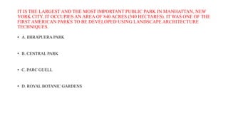 IT IS THE LARGEST AND THE MOST IMPORTANT PUBLIC PARK IN MANHATTAN, NEW
YORK CITY. IT OCCUPIES AN AREA OF 840 ACRES (340 HECTARES). IT WAS ONE OF THE
FIRST AMERICAN PARKS TO BE DEVELOPED USING LANDSCAPE ARCHITECTURE
TECHNIQUES.
• A. IBIRAPUERA PARK
• B. CENTRAL PARK
• C. PARC GUELL
• D. ROYAL BOTANIC GARDENS
 