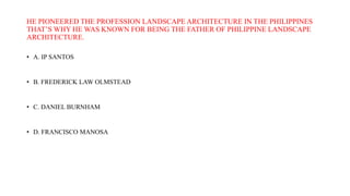 HE PIONEERED THE PROFESSION LANDSCAPE ARCHITECTURE IN THE PHILIPPINES
THAT’S WHY HE WAS KNOWN FOR BEING THE FATHER OF PHILIPPINE LANDSCAPE
ARCHITECTURE.
• A. IP SANTOS
• B. FREDERICK LAW OLMSTEAD
• C. DANIEL BURNHAM
• D. FRANCISCO MANOSA
 