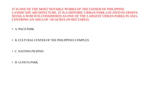 IT IS ONE OF THE MOST NOTABLE WORKS OF THE FATHER OF PHILIPPINE
LANDSCAPE ARCHITECTURE. IT IS A HISTORIC URBAN PARK LOCATED IN ERMITA
MANILA WHICH IS CONSIDERED AS ONE OF THE LARGEST URBAN PARKS IN ASIA,
COVERING AN AREA OF 140 ACRES (58 HECTARES).
• A. PACO PARK
• B. CULTURAL CENTER OF THE PHILIPPINES COMPLEX
• C. NAYONG PILIPINO
• D. LUNETA PARK
 