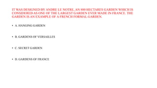 IT WAS DESIGNED BY ANDRE LE NOTRE, AN 800 HECTARES GARDEN WHICH IS
CONSIDERED AS ONE OF THE LARGEST GARDEN EVER MADE IN FRANCE. THE
GARDEN IS AN EXAMPLE OF A FRENCH FORMAL GARDEN.
• A. HANGING GARDEN
• B. GARDENS OF VERSAILLES
• C. SECRET GARDEN
• D. GARDENS OF FRANCE
 