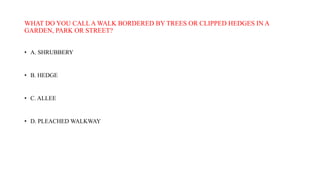 WHAT DO YOU CALL A WALK BORDERED BY TREES OR CLIPPED HEDGES IN A
GARDEN, PARK OR STREET?
• A. SHRUBBERY
• B. HEDGE
• C. ALLEE
• D. PLEACHED WALKWAY
 
