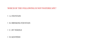 WHICH OF THE FOLLOWING IS NOT WATERSCAPE?
• A. FOUNTAIN
• B. DRINKING FOUNTAIN
• C. JET NOZZLE
• D. KOI POND
 