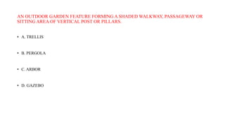 AN OUTDOOR GARDEN FEATURE FORMING A SHADED WALKWAY, PASSAGEWAY OR
SITTING AREA OF VERTICAL POST OR PILLARS.
• A. TRELLIS
• B. PERGOLA
• C. ARBOR
• D. GAZEBO
 