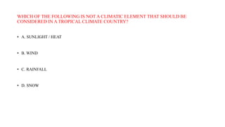 WHICH OF THE FOLLOWING IS NOT A CLIMATIC ELEMENT THAT SHOULD BE
CONSIDERED IN A TROPICAL CLIMATE COUNTRY?
• A. SUNLIGHT / HEAT
• B. WIND
• C. RAINFALL
• D. SNOW
 