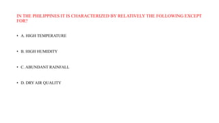 IN THE PHILIPPINES IT IS CHARACTERIZED BY RELATIVELY THE FOLLOWING EXCEPT
FOR?
• A. HIGH TEMPERATURE
• B. HIGH HUMIDITY
• C. ABUNDANT RAINFALL
• D. DRY AIR QUALITY
 