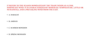 IT REFERS TO THE SEASON DOMINATED BY THE TRADE WINDS AS A COOL
NORTHEAST WIND. IT IS CHARACTERIZED BY MODERATE TEMPERATURE, LITTLE OR
NO RAINFALLAND A PREVAILING WIND FROM THE EAST.
• A. HABAGAT
• B. AMIHAN
• C. SUMMER MONSOON
• D. SPRING MONSOON
 