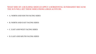 WHAT SIDE OF A BUILDING SHOULD APPLY A HORIZONTAL SUNSHADES? BECAUSE
THE SUN WILL HIT THESE SIDES FROM A HIGH ALTITUDE.
• A. NORTH AND SOUTH FACING SIDES
• B. NORTH AND EAST FACING SIDES
• C. EAST AND WEST FACING SIDES
• D. EAST AND SOUTH FACING SIDES
 