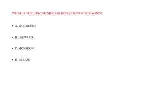 WHAT IS THE UPWIND SIDE OR DIRECTION OF THE WIND?
• A. WINDWARD
• B. LEEWARD
• C. MONSOON
• D. BREEZE
 