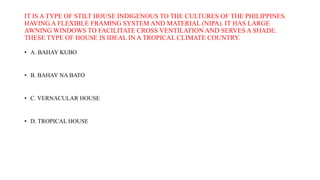IT IS A TYPE OF STILT HOUSE INDIGENOUS TO THE CULTURES OF THE PHILIPPINES.
HAVING A FLEXIBLE FRAMING SYSTEM AND MATERIAL (NIPA). IT HAS LARGE
AWNING WINDOWS TO FACILITATE CROSS VENTILATION AND SERVES A SHADE.
THESE TYPE OF HOUSE IS IDEAL IN A TROPICAL CLIMATE COUNTRY.
• A. BAHAY KUBO
• B. BAHAY NA BATO
• C. VERNACULAR HOUSE
• D. TROPICAL HOUSE
 