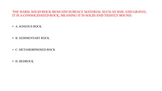 THE HARD, SOLID ROCK BENEATH SURFACE MATERIAL SUCH AS SOIL AND GRAVEL.
IT IS A CONSOLIDATED ROCK, MEANING IT IS SOLID AND TIGHTLY BOUND.
• A. IGNEOUS ROCK
• B. SEDIMENTARY ROCK
• C. METAMORPHOSED ROCK
• D. BEDROCK
 