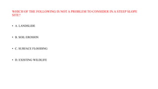 WHICH OF THE FOLLOWING IS NOT A PROBLEM TO CONSIDER IN A STEEP SLOPE
SITE?
• A. LANDSLIDE
• B. SOIL EROSION
• C. SURFACE FLOODING
• D. EXISTING WILDLIFE
 