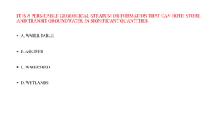 IT IS A PERMEABLE GEOLOGICAL STRATUM OR FORMATION THAT CAN BOTH STORE
AND TRANSIT GROUNDWATER IN SIGNIFICANT QUANTITIES.
• A. WATER TABLE
• B. AQUIFER
• C. WATERSHED
• D. WETLANDS
 