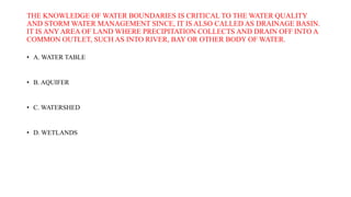 THE KNOWLEDGE OF WATER BOUNDARIES IS CRITICAL TO THE WATER QUALITY
AND STORM WATER MANAGEMENT SINCE, IT IS ALSO CALLED AS DRAINAGE BASIN.
IT IS ANY AREA OF LAND WHERE PRECIPITATION COLLECTS AND DRAIN OFF INTO A
COMMON OUTLET, SUCH AS INTO RIVER, BAY OR OTHER BODY OF WATER.
• A. WATER TABLE
• B. AQUIFER
• C. WATERSHED
• D. WETLANDS
 