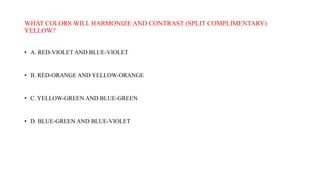 WHAT COLORS WILL HARMONIZE AND CONTRAST (SPLIT COMPLIMENTARY)
YELLOW?
• A. RED-VIOLET AND BLUE-VIOLET
• B. RED-ORANGE AND YELLOW-ORANGE
• C. YELLOW-GREEN AND BLUE-GREEN
• D. BLUE-GREEN AND BLUE-VIOLET
 
