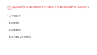 IN A COMMERCIAL DEVELOPMENT, WHAT SHOULD BE THE PRIORITY IN CHOOSING A
SITE?
• A. VISIBILITY
• B. LOT SIZE
• C. LOT SHAPE
• D. DENSITY AND ZONING
 