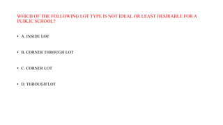 WHICH OF THE FOLLOWING LOT TYPE IS NOT IDEAL OR LEAST DESIRABLE FOR A
PUBLIC SCHOOL?
• A. INSIDE LOT
• B. CORNER THROUGH LOT
• C. CORNER LOT
• D. THROUGH LOT
 