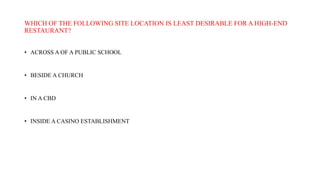 WHICH OF THE FOLLOWING SITE LOCATION IS LEAST DESIRABLE FOR A HIGH-END
RESTAURANT?
• ACROSS A OF A PUBLIC SCHOOL
• BESIDE A CHURCH
• IN A CBD
• INSIDE A CASINO ESTABLISHMENT
 