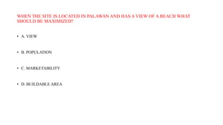 WHEN THE SITE IS LOCATED IN PALAWAN AND HAS A VIEW OF A BEACH WHAT
SHOULD BE MAXIMIZED?
• A. VIEW
• B. POPULATION
• C. MARKETABILITY
• D. BUILDABLE AREA
 