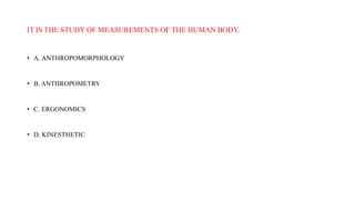 IT IS THE STUDY OF MEASUREMENTS OF THE HUMAN BODY.
• A. ANTHROPOMORPHOLOGY
• B. ANTHROPOMETRY
• C. ERGONOMICS
• D. KINESTHETIC
 