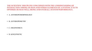 THE SCIENTIFIC DISCIPLINE CONCERNED WITH THE UNDERSTANDING OF
INTERACTION AMONG HUMAN AND OTHER ELEMENTS OF A SYSTEM. IT IS TO
OPTIMIZE HUMAN WELL-BEING AND OVERALL SYSTEM PERFORMANCE.
• A. ANTHROPOMORPHOLOGY
• B. ANTHROPOMETRY
• C. ERGONOMICS
• D. KINESTHETIC
 
