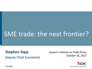 Stephen Tapp
Deputy Chief Economist
Queen’s Institute on Trade Policy
October 16, 2017
SME trade: the next frontier?
 