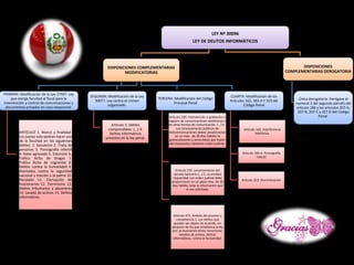 LEY Nº 30096
LEY DE DELITOS INFORMÁTICOS
DISPOSICIONES COMPLEMENTARIAS
MODIFICATORIAS
PRIMERA: Modificación de la Ley 27697. Ley
que otorga facultad al fiscal para la
intervención y control de comunicaciones y
documentos privados en caso exepcional.
ARTICULO 1. Marco y finalidad:
Los jueces solo podran hacer uso
de la facultad en los siguientes
delitos: 1. Secuestro 2. Trata de
personas 3. Pornografía infantil
4. Robo agravado 5. Extorsión 6.
Tráfico ilicito de drogas 7.
Tráfico ilícito de migrantes 8.
Delitos contra la humanidad 9.
Atentados contra la seguridad
nacional y traición a la patria 10.
Peculado 11. Corrupción de
funcionarios 12. Terrorismo 13.
Delitos tributrarios y aduaneros
14. Lavado de activos 15. Delitos
informáticos.
SEGUNDA: Modificación de la Ley
30077. Ley contra el crimen
organizado.
Articulo 3. Delitos
comprendidos: (...) 9.
Delitos informáticos
previstos en la ley penal.
TERCERA: Modificación del Código
Procesal Penal
Articulo 230. Intervención o grabación o
registro de comunicaciones telefónicas o
de otras formas de comunicación. (...) 4..
Los concesionarios públicos de
telecomunicaciones deben proporcionar
en un máx.. de 30 días hábiles la
geolocalización y otros datos que hayan
sido dispuestos mediante orden judicial .
Articulo 235. Levantamiento del
secreto bancario (...) 5. La entidad
requeridad con orden judicial debe
proporcionar en un plazo max. de 30
dias hábiles toda la información que
le sea solicitada.
Articulo 473. Ámbito del proceso y
competencia 1. Los delitos que
puedan ser objeto de acuerdo, sin
perjuicio de los que establesca la ley
son: a) Asociación ilícita, terrorismo,
lavados de activos, delitos
informáticos, contra la humanidad.
CUARTA: Modificación de los
Articulos 162, 183-A Y 323 del
Código Penal
Articulo 162. Interferencia
telefónica.
Articulo 183-A. Pornografía
infantil
Articulo 323. Discriminación
DISPOSICIONES
COMPLEMENTARIAS DEROGATORIA
Única derogatoria: Derógase el
numeral 3 del segundo párrafo del
articulo 186 y los articulos 207-A,
207-B, 207-C y 207-D del Código
Penal.
 