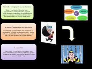 7. Atentado a la integridad de sistemas informáticos
El que a través de las TIC, inutiliza total o
parcialmente un sistema informático, impide el
acceso, entorpece o imposibilita su funcionamiento o
la prestación de sus servicios. Se condena con tres a
seis años de cárcel y con 80 a 120 días de multa.
8. Atentado a la integridad de datos informáticos
El que a través de las tecnologías de la información y la
comunicación, introduce, borra, deteriora, altera, suprime
o hace inaccesibles datos informáticos. Se condena con
tres a seis años de cárcel y 80 a 90 días de multa.
9. Acceso Ilícito
Al que accede sin autorización a todo o parte de un
sistema informático vulnerando las medidas de seguridad
establecidas. Se condena con 1 a 4 años de cárcel y treinta
a noventa días de multa.
 