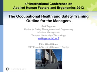 4th International Conference on
Applied Human Factors and Ergonomics 2012
The Occupational Health and Safety Training
Outline for the Managers
Sari Tappura
Center for Safety Management and Engineering
Industrial Management
Tampere University of Technology
sari.tappura (at) tut.fi
Päivi Hämäläinen
VTT Finnish Technical Research Center
 