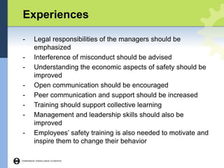 Experiences
- Legal responsibilities of the managers should be
emphasized
- Interference of misconduct should be advised
- Understanding the economic aspects of safety should be
improved
- Open communication should be encouraged
- Peer communication and support should be increased
- Training should support collective learning
- Management and leadership skills should also be
improved
- Employees’ safety training is also needed to motivate and
inspire them to change their behavior
 